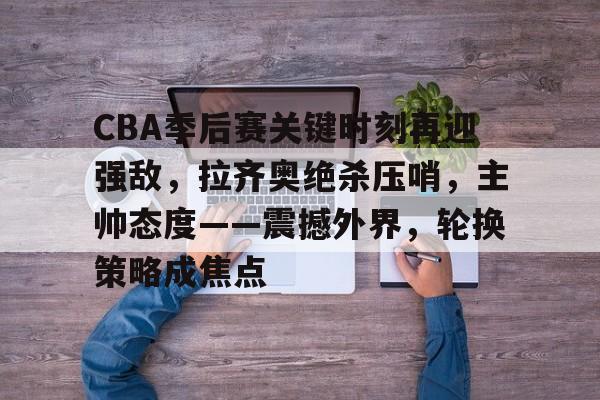 开云体育官方入口-CBA季后赛关键时刻再迎强敌，拉齐奥绝杀压哨，主帅态度——震撼外界，轮换策略成焦点(cba总决赛)